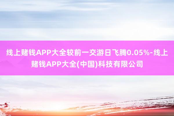 线上赌钱APP大全较前一交游日飞腾0.05%-线上赌钱APP大全(中国)科技有限公司
