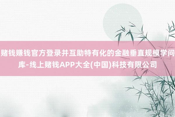 赌钱赚钱官方登录并互助特有化的金融垂直规模学问库-线上赌钱APP大全(中国)科技有限公司
