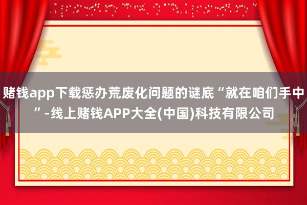 赌钱app下载惩办荒废化问题的谜底“就在咱们手中”-线上赌钱APP大全(中国)科技有限公司