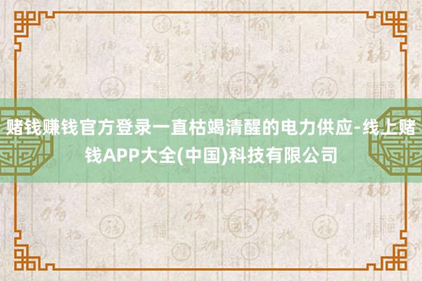 赌钱赚钱官方登录一直枯竭清醒的电力供应-线上赌钱APP大全(中国)科技有限公司