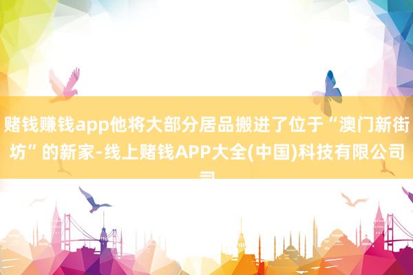 赌钱赚钱app他将大部分居品搬进了位于“澳门新街坊”的新家-线上赌钱APP大全(中国)科技有限公司