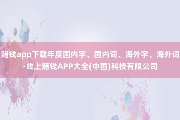 赌钱app下载年度国内字、国内词、海外字、海外词-线上赌钱APP大全(中国)科技有限公司