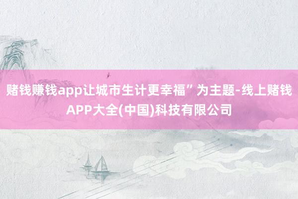 赌钱赚钱app让城市生计更幸福”为主题-线上赌钱APP大全(中国)科技有限公司