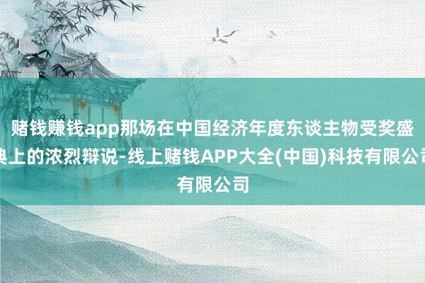 赌钱赚钱app那场在中国经济年度东谈主物受奖盛典上的浓烈辩说-线上赌钱APP大全(中国)科技有限公司