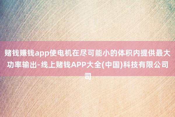 赌钱赚钱app使电机在尽可能小的体积内提供最大功率输出-线上赌钱APP大全(中国)科技有限公司