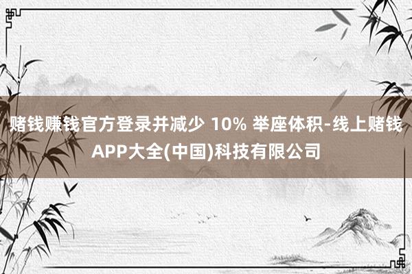 赌钱赚钱官方登录并减少 10% 举座体积-线上赌钱APP大全(中国)科技有限公司