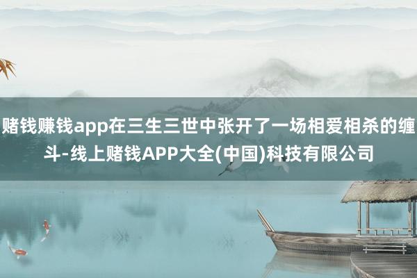 赌钱赚钱app在三生三世中张开了一场相爱相杀的缠斗-线上赌钱APP大全(中国)科技有限公司