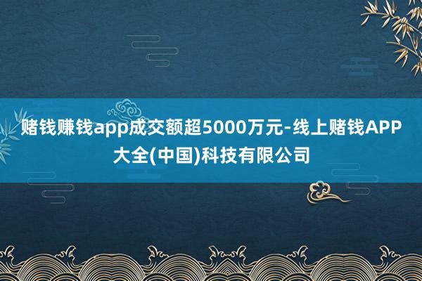 赌钱赚钱app成交额超5000万元-线上赌钱APP大全(中国)科技有限公司