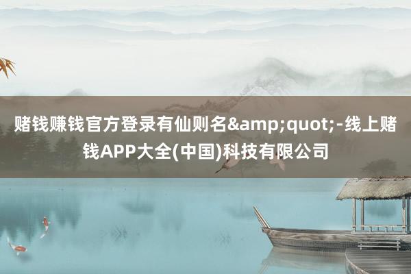 赌钱赚钱官方登录有仙则名&quot;-线上赌钱APP大全(中国)科技有限公司