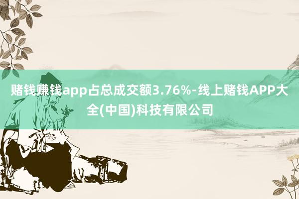 赌钱赚钱app占总成交额3.76%-线上赌钱APP大全(中国)科技有限公司