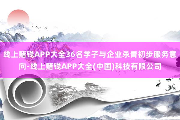 线上赌钱APP大全36名学子与企业杀青初步服务意向-线上赌钱APP大全(中国)科技有限公司