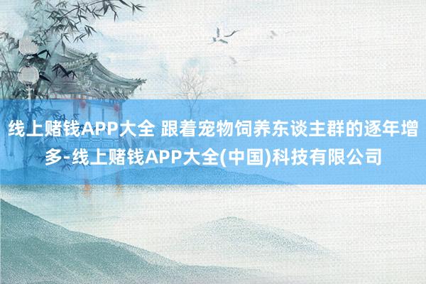 线上赌钱APP大全 跟着宠物饲养东谈主群的逐年增多-线上赌钱