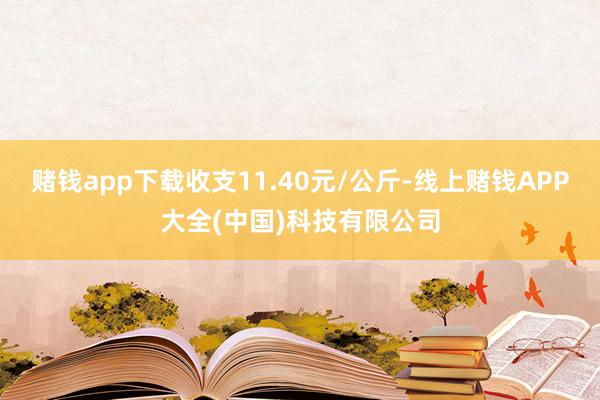 赌钱app下载收支11.40元/公斤-线上赌钱APP大全(中国)科技有限公司