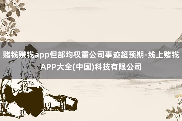 赌钱赚钱app但部均权重公司事迹超预期-线上赌钱APP大全(中国)科技有限公司