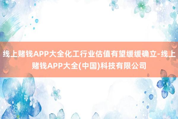 线上赌钱APP大全化工行业估值有望缓缓确立-线上赌钱APP大全(中国)科技有限公司