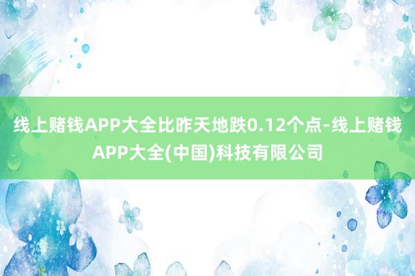 线上赌钱APP大全比昨天地跌0.12个点-线上赌钱APP大全(中国)科技有限公司