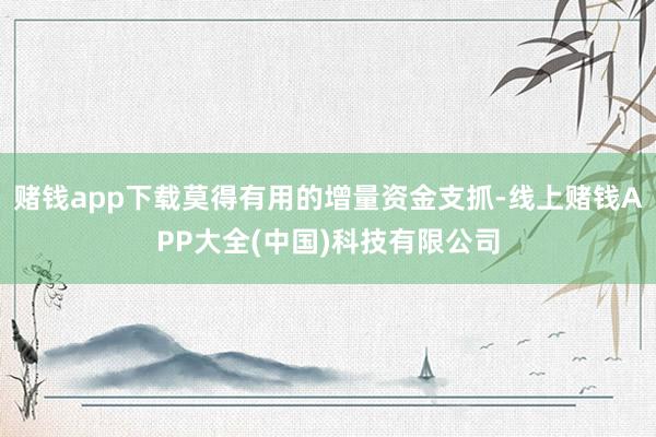 赌钱app下载莫得有用的增量资金支抓-线上赌钱APP大全(中国)科技有限公司