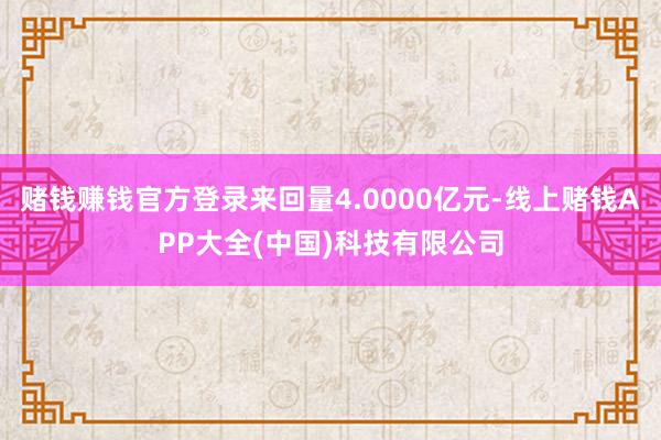 赌钱赚钱官方登录来回量4.0000亿元-线上赌钱APP大全(中国)科技有限公司