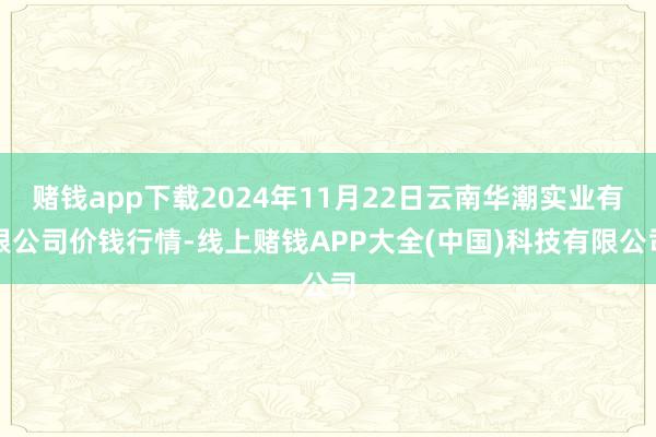 赌钱app下载2024年11月22日云南华潮实业有限公司价钱行情-线上赌钱APP大全(中国)科技有限公司