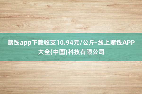 赌钱app下载收支10.94元/公斤-线上赌钱APP大全(中国)科技有限公司