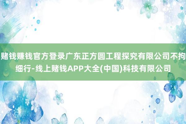 赌钱赚钱官方登录广东正方圆工程探究有限公司不拘细行-线上赌钱