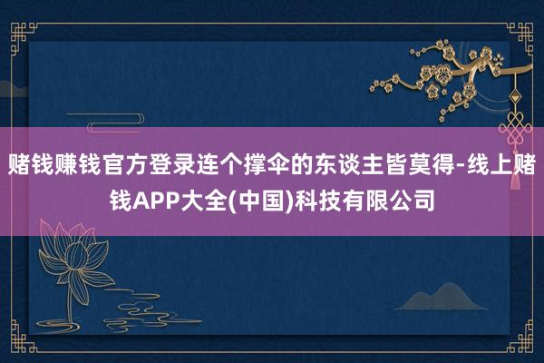 赌钱赚钱官方登录连个撑伞的东谈主皆莫得-线上赌钱APP大全(中国)科技有限公司
