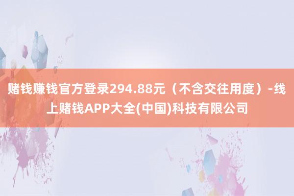 赌钱赚钱官方登录294.88元（不含交往用度）-线上赌钱APP大全(中国)科技有限公司
