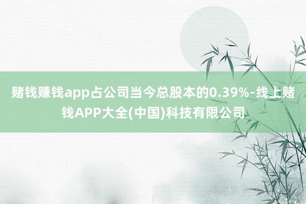 赌钱赚钱app占公司当今总股本的0.39%-线上赌钱APP大全(中国)科技有限公司