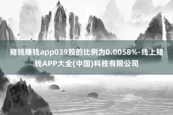 赌钱赚钱app039股的比例为0.0058%-线上赌钱APP大全(中国)科技有限公司
