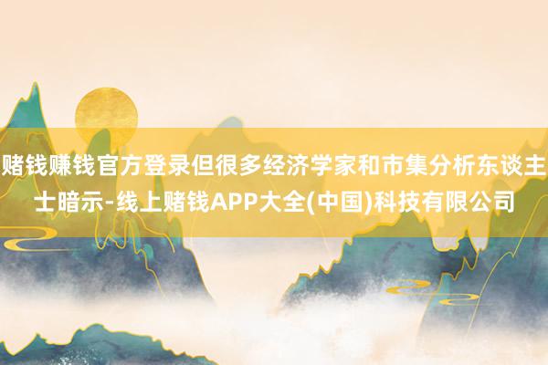 赌钱赚钱官方登录但很多经济学家和市集分析东谈主士暗示-线上赌钱APP大全(中国)科技有限公司
