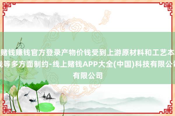 赌钱赚钱官方登录产物价钱受到上游原材料和工艺本钱等多方面制约-线上赌钱APP大全(中国)科技有限公司