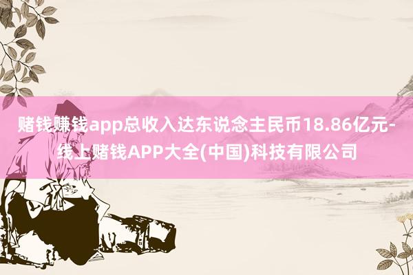 赌钱赚钱app总收入达东说念主民币18.86亿元-线上赌钱APP大全(中国)科技有限公司