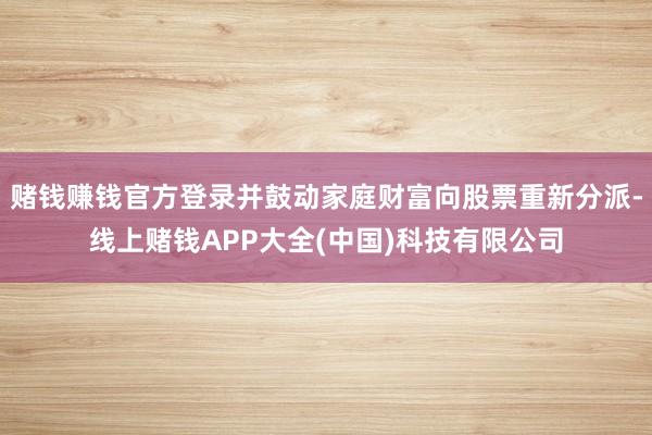 赌钱赚钱官方登录并鼓动家庭财富向股票重新分派-线上赌钱APP大全(中国)科技有限公司