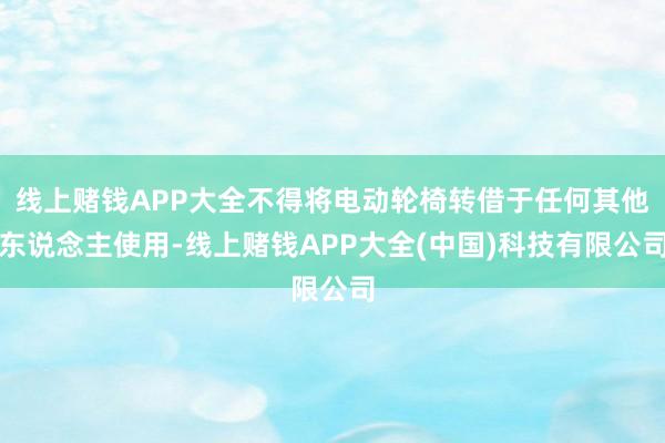 线上赌钱APP大全不得将电动轮椅转借于任何其他东说念主使用-线上赌钱APP大全(中国)科技有限公司