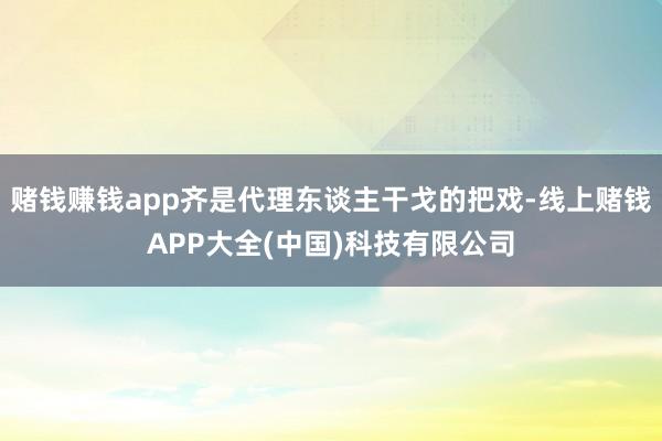 赌钱赚钱app齐是代理东谈主干戈的把戏-线上赌钱APP大全(中国)科技有限公司