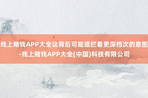 线上赌钱APP大全这背后可能遮拦着更深档次的意图-线上赌钱APP大全(中国)科技有限公司