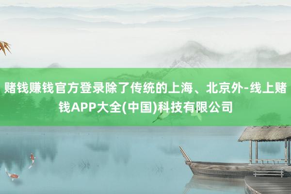赌钱赚钱官方登录除了传统的上海、北京外-线上赌钱APP大全(中国)科技有限公司