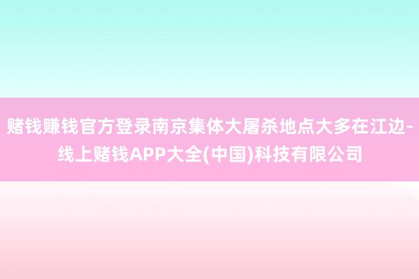 赌钱赚钱官方登录南京集体大屠杀地点大多在江边-线上赌钱APP大全(中国)科技有限公司
