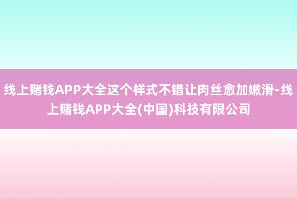 线上赌钱APP大全这个样式不错让肉丝愈加嫩滑-线上赌钱APP大全(中国)科技有限公司