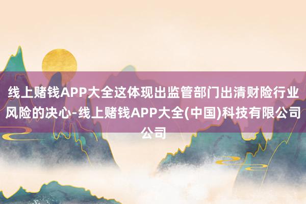 线上赌钱APP大全这体现出监管部门出清财险行业风险的决心-线上赌钱APP大全(中国)科技有限公司