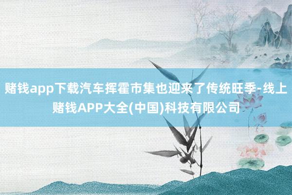 赌钱app下载汽车挥霍市集也迎来了传统旺季-线上赌钱APP大全(中国)科技有限公司