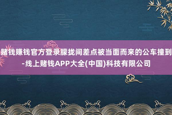 赌钱赚钱官方登录朦拢间差点被当面而来的公车撞到-线上赌钱APP大全(中国)科技有限公司