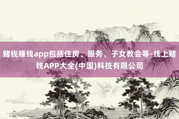 赌钱赚钱app包括住房、服务、子女教会等-线上赌钱APP大全(中国)科技有限公司