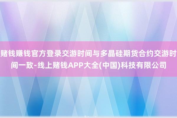 赌钱赚钱官方登录交游时间与多晶硅期货合约交游时间一致-线上赌钱APP大全(中国)科技有限公司