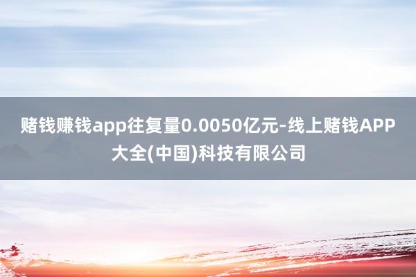 赌钱赚钱app往复量0.0050亿元-线上赌钱APP大全(中国)科技有限公司