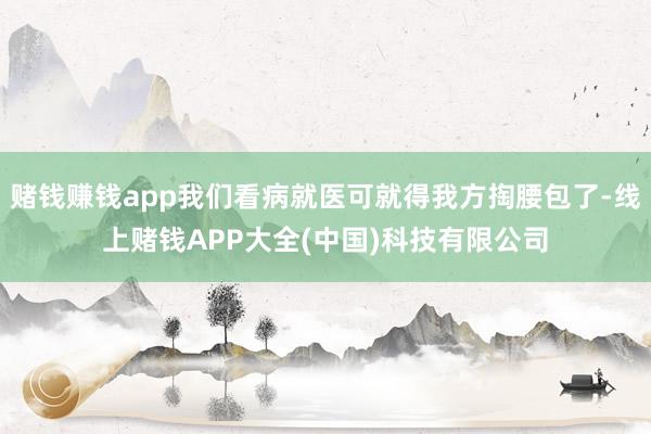 赌钱赚钱app我们看病就医可就得我方掏腰包了-线上赌钱APP