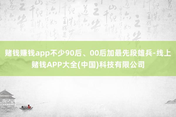 赌钱赚钱app不少90后、00后加最先段雄兵-线上赌钱APP大全(中国)科技有限公司