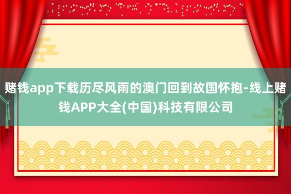 赌钱app下载历尽风雨的澳门回到故国怀抱-线上赌钱APP大全(中国)科技有限公司