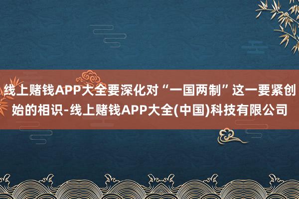 线上赌钱APP大全要深化对“一国两制”这一要紧创始的相识-线上赌钱APP大全(中国)科技有限公司
