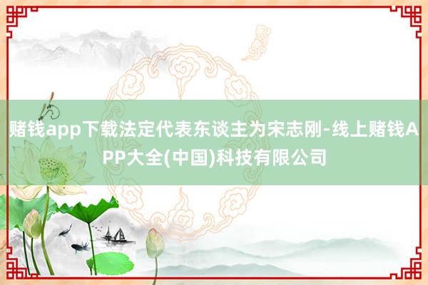 赌钱app下载法定代表东谈主为宋志刚-线上赌钱APP大全(中